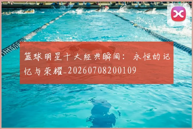 篮球明星十大经典瞬间：永恒的记忆与荣耀_20260708200109
