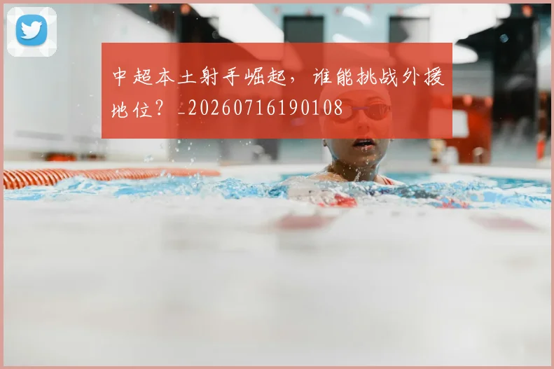 中超本土射手崛起，谁能挑战外援地位？_20260716190108