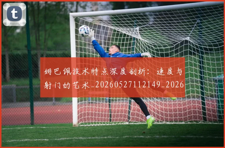 姆巴佩技术特点深度剖析：速度与射门的艺术_20260527112149_20260720185702