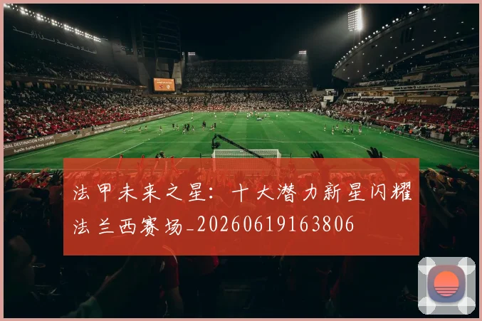 法甲未来之星：十大潜力新星闪耀法兰西赛场_20260619163806
