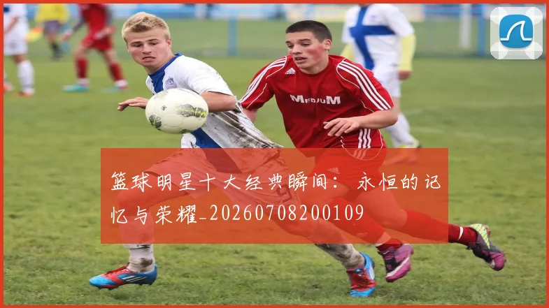 篮球明星十大经典瞬间：永恒的记忆与荣耀_20260708200109